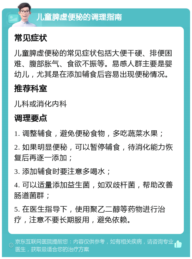 儿童脾虚便秘的调理指南 常见症状 儿童脾虚便秘的常见症状包括大便干硬、排便困难、腹部胀气、食欲不振等。易感人群主要是婴幼儿，尤其是在添加辅食后容易出现便秘情况。 推荐科室 儿科或消化内科 调理要点 1. 调整辅食，避免便秘食物，多吃蔬菜水果； 2. 如果明显便秘，可以暂停辅食，待消化能力恢复后再逐一添加； 3. 添加辅食时要注意多喝水； 4. 可以适量添加益生菌，如双歧杆菌，帮助改善肠道菌群； 5. 在医生指导下，使用聚乙二醇等药物进行治疗，注意不要长期服用，避免依赖。