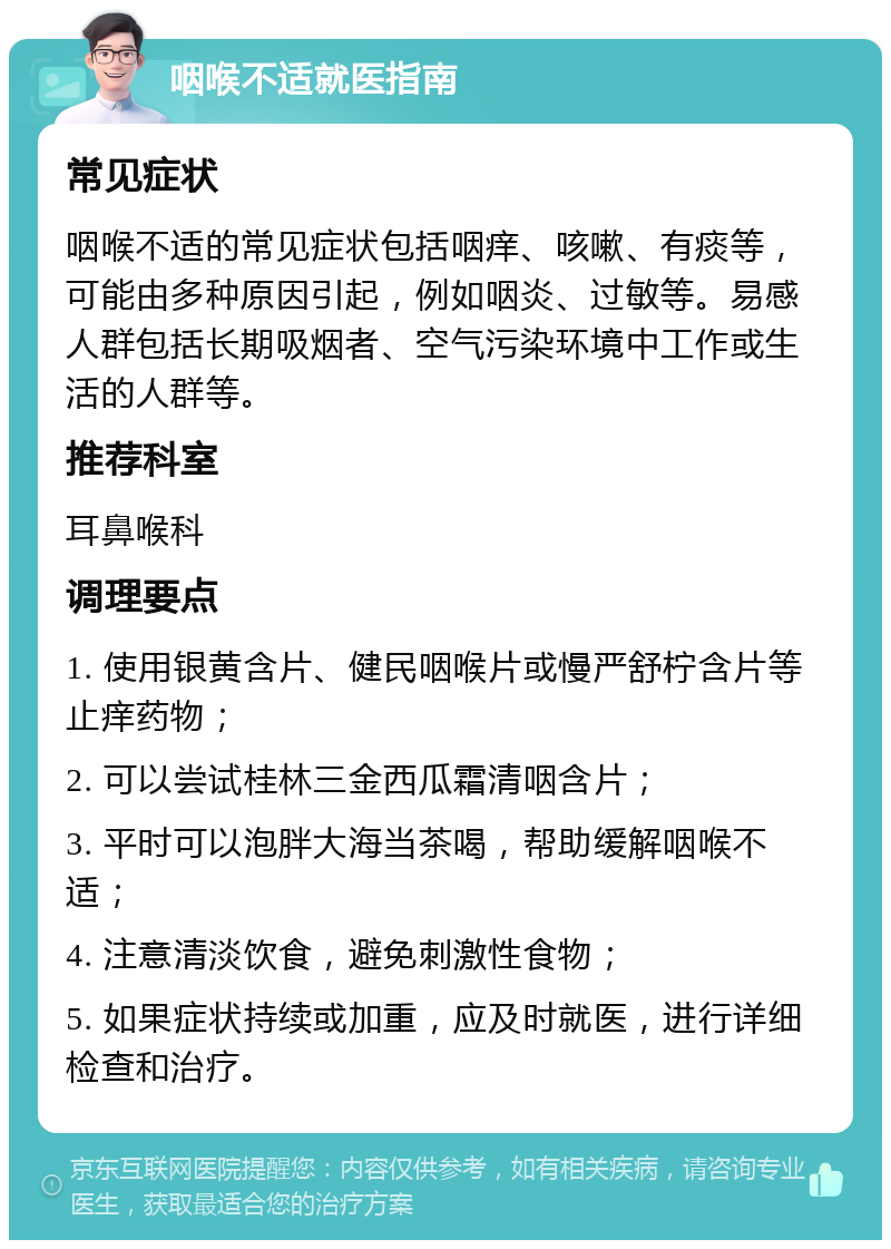 咽喉不适就医指南 常见症状 咽喉不适的常见症状包括咽痒、咳嗽、有痰等，可能由多种原因引起，例如咽炎、过敏等。易感人群包括长期吸烟者、空气污染环境中工作或生活的人群等。 推荐科室 耳鼻喉科 调理要点 1. 使用银黄含片、健民咽喉片或慢严舒柠含片等止痒药物； 2. 可以尝试桂林三金西瓜霜清咽含片； 3. 平时可以泡胖大海当茶喝，帮助缓解咽喉不适； 4. 注意清淡饮食，避免刺激性食物； 5. 如果症状持续或加重，应及时就医，进行详细检查和治疗。