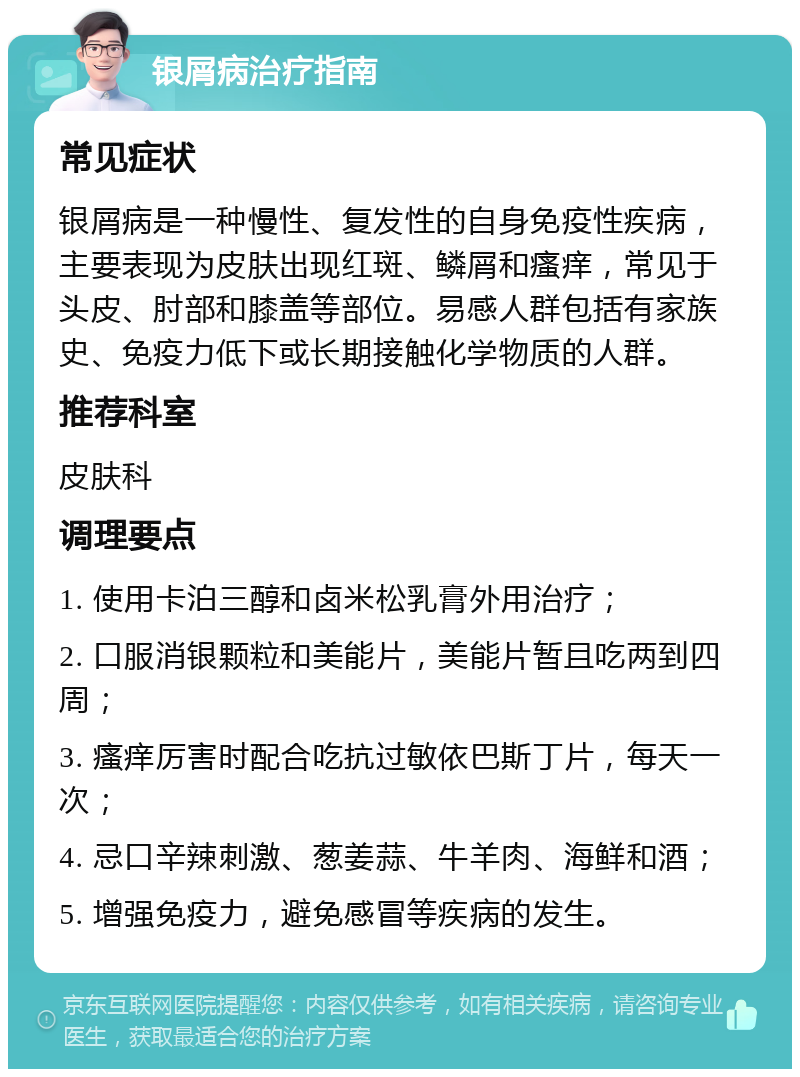 银屑病治疗指南 常见症状 银屑病是一种慢性、复发性的自身免疫性疾病，主要表现为皮肤出现红斑、鳞屑和瘙痒，常见于头皮、肘部和膝盖等部位。易感人群包括有家族史、免疫力低下或长期接触化学物质的人群。 推荐科室 皮肤科 调理要点 1. 使用卡泊三醇和卤米松乳膏外用治疗； 2. 口服消银颗粒和美能片，美能片暂且吃两到四周； 3. 瘙痒厉害时配合吃抗过敏依巴斯丁片，每天一次； 4. 忌口辛辣刺激、葱姜蒜、牛羊肉、海鲜和酒； 5. 增强免疫力，避免感冒等疾病的发生。