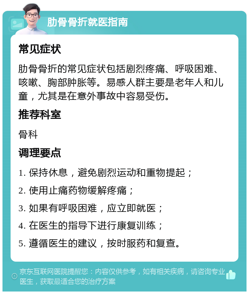 肋骨骨折就医指南 常见症状 肋骨骨折的常见症状包括剧烈疼痛、呼吸困难、咳嗽、胸部肿胀等。易感人群主要是老年人和儿童，尤其是在意外事故中容易受伤。 推荐科室 骨科 调理要点 1. 保持休息，避免剧烈运动和重物提起； 2. 使用止痛药物缓解疼痛； 3. 如果有呼吸困难，应立即就医； 4. 在医生的指导下进行康复训练； 5. 遵循医生的建议，按时服药和复查。