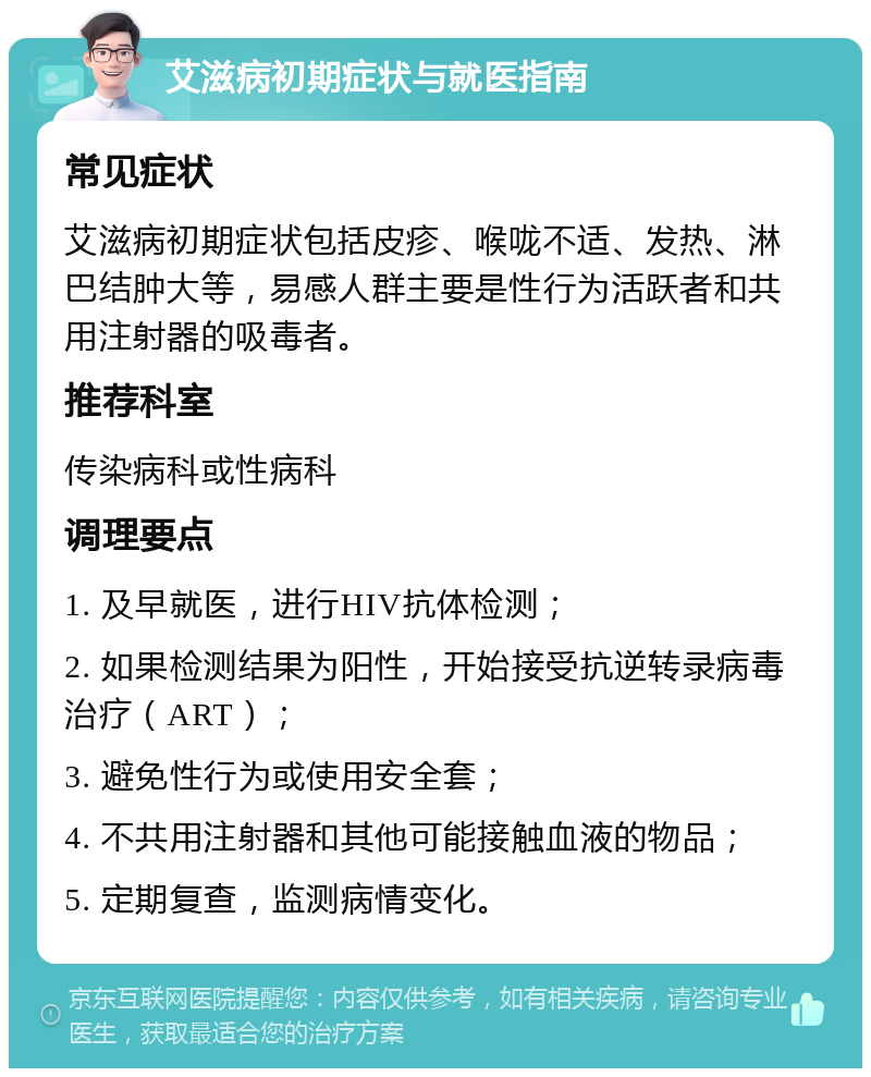 艾滋病初期症状与就医指南 常见症状 艾滋病初期症状包括皮疹、喉咙不适、发热、淋巴结肿大等，易感人群主要是性行为活跃者和共用注射器的吸毒者。 推荐科室 传染病科或性病科 调理要点 1. 及早就医，进行HIV抗体检测； 2. 如果检测结果为阳性，开始接受抗逆转录病毒治疗（ART）； 3. 避免性行为或使用安全套； 4. 不共用注射器和其他可能接触血液的物品； 5. 定期复查，监测病情变化。