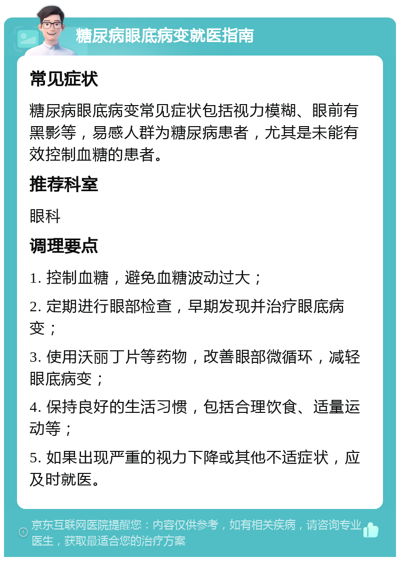 糖尿病眼底病变就医指南 常见症状 糖尿病眼底病变常见症状包括视力模糊、眼前有黑影等，易感人群为糖尿病患者，尤其是未能有效控制血糖的患者。 推荐科室 眼科 调理要点 1. 控制血糖，避免血糖波动过大； 2. 定期进行眼部检查，早期发现并治疗眼底病变； 3. 使用沃丽丁片等药物，改善眼部微循环，减轻眼底病变； 4. 保持良好的生活习惯，包括合理饮食、适量运动等； 5. 如果出现严重的视力下降或其他不适症状，应及时就医。