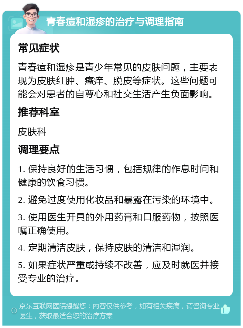 青春痘和湿疹的治疗与调理指南 常见症状 青春痘和湿疹是青少年常见的皮肤问题，主要表现为皮肤红肿、瘙痒、脱皮等症状。这些问题可能会对患者的自尊心和社交生活产生负面影响。 推荐科室 皮肤科 调理要点 1. 保持良好的生活习惯，包括规律的作息时间和健康的饮食习惯。 2. 避免过度使用化妆品和暴露在污染的环境中。 3. 使用医生开具的外用药膏和口服药物，按照医嘱正确使用。 4. 定期清洁皮肤，保持皮肤的清洁和湿润。 5. 如果症状严重或持续不改善，应及时就医并接受专业的治疗。