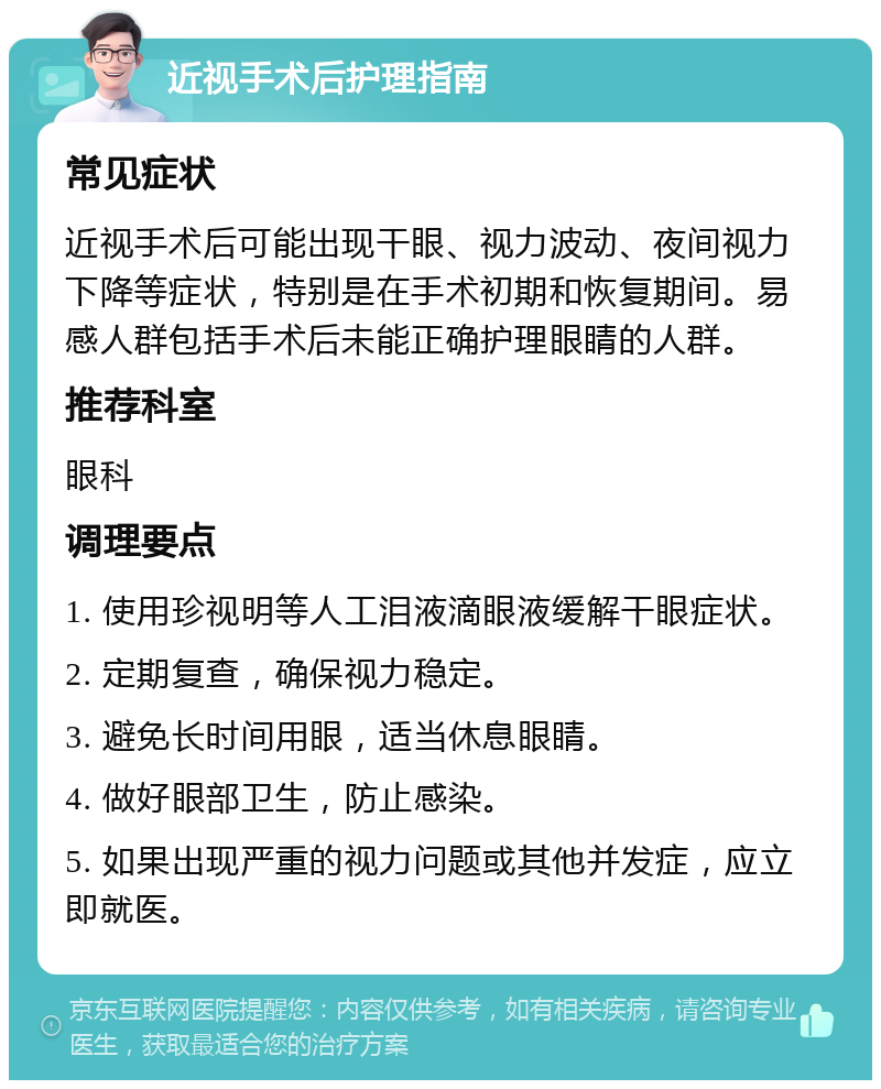 近视手术后护理指南 常见症状 近视手术后可能出现干眼、视力波动、夜间视力下降等症状，特别是在手术初期和恢复期间。易感人群包括手术后未能正确护理眼睛的人群。 推荐科室 眼科 调理要点 1. 使用珍视明等人工泪液滴眼液缓解干眼症状。 2. 定期复查，确保视力稳定。 3. 避免长时间用眼，适当休息眼睛。 4. 做好眼部卫生，防止感染。 5. 如果出现严重的视力问题或其他并发症，应立即就医。