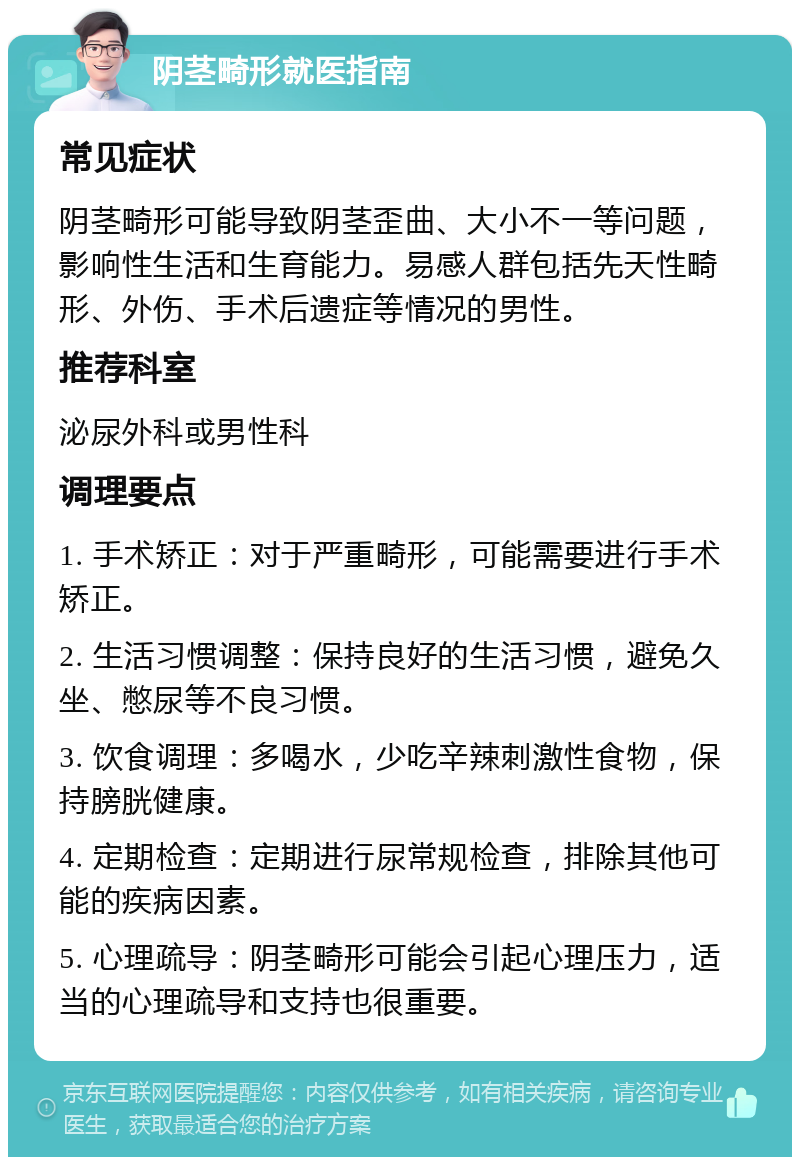 阴茎畸形就医指南 常见症状 阴茎畸形可能导致阴茎歪曲、大小不一等问题，影响性生活和生育能力。易感人群包括先天性畸形、外伤、手术后遗症等情况的男性。 推荐科室 泌尿外科或男性科 调理要点 1. 手术矫正：对于严重畸形，可能需要进行手术矫正。 2. 生活习惯调整：保持良好的生活习惯，避免久坐、憋尿等不良习惯。 3. 饮食调理：多喝水，少吃辛辣刺激性食物，保持膀胱健康。 4. 定期检查：定期进行尿常规检查，排除其他可能的疾病因素。 5. 心理疏导：阴茎畸形可能会引起心理压力，适当的心理疏导和支持也很重要。