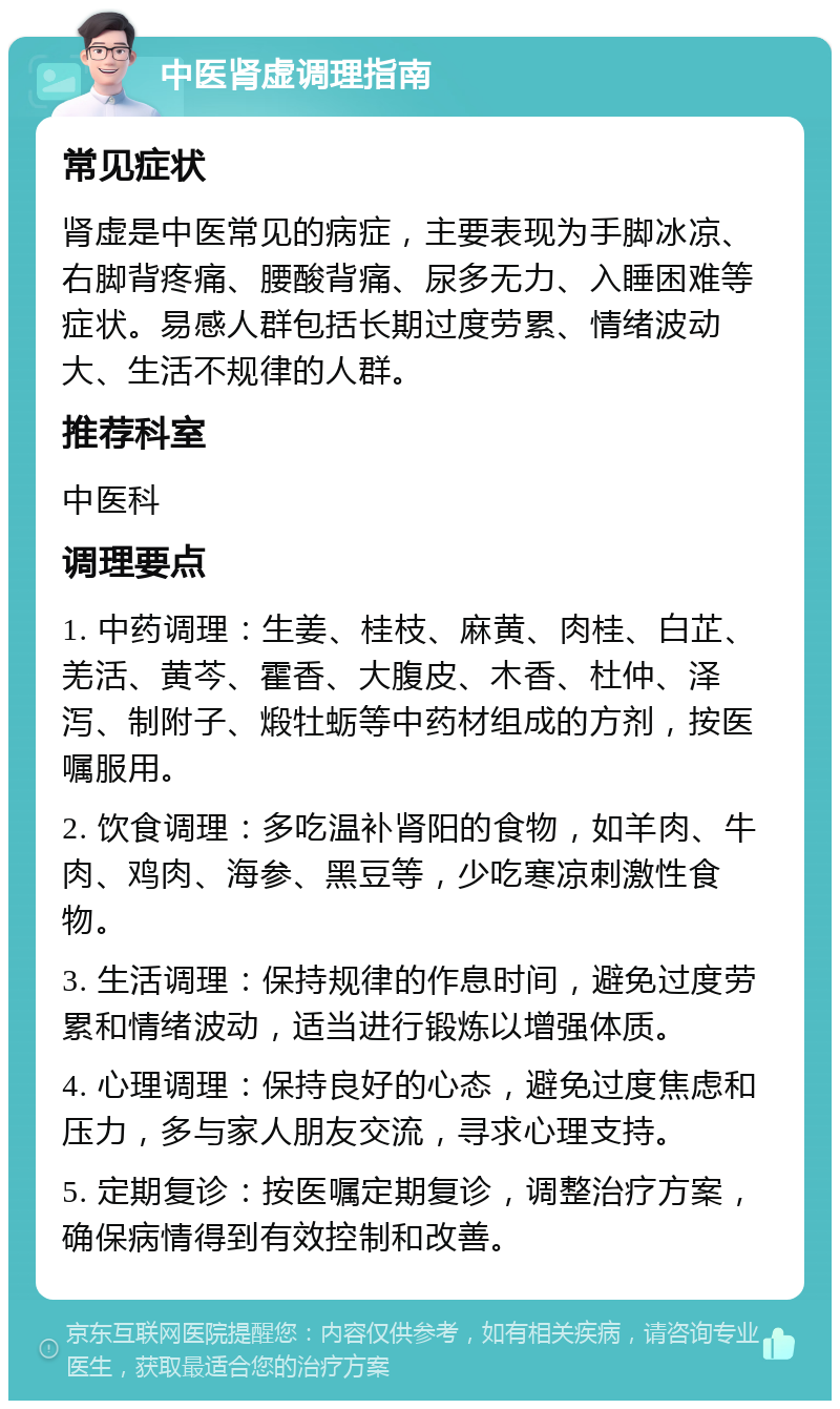 中医肾虚调理指南 常见症状 肾虚是中医常见的病症，主要表现为手脚冰凉、右脚背疼痛、腰酸背痛、尿多无力、入睡困难等症状。易感人群包括长期过度劳累、情绪波动大、生活不规律的人群。 推荐科室 中医科 调理要点 1. 中药调理：生姜、桂枝、麻黄、肉桂、白芷、羌活、黄芩、霍香、大腹皮、木香、杜仲、泽泻、制附子、煅牡蛎等中药材组成的方剂，按医嘱服用。 2. 饮食调理：多吃温补肾阳的食物，如羊肉、牛肉、鸡肉、海参、黑豆等，少吃寒凉刺激性食物。 3. 生活调理：保持规律的作息时间，避免过度劳累和情绪波动，适当进行锻炼以增强体质。 4. 心理调理：保持良好的心态，避免过度焦虑和压力，多与家人朋友交流，寻求心理支持。 5. 定期复诊：按医嘱定期复诊，调整治疗方案，确保病情得到有效控制和改善。