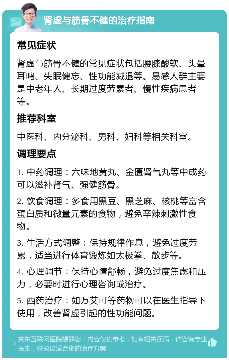 肾虚与筋骨不健的治疗指南 常见症状 肾虚与筋骨不健的常见症状包括腰膝酸软、头晕耳鸣、失眠健忘、性功能减退等。易感人群主要是中老年人、长期过度劳累者、慢性疾病患者等。 推荐科室 中医科、内分泌科、男科、妇科等相关科室。 调理要点 1. 中药调理：六味地黄丸、金匮肾气丸等中成药可以滋补肾气、强健筋骨。 2. 饮食调理：多食用黑豆、黑芝麻、核桃等富含蛋白质和微量元素的食物，避免辛辣刺激性食物。 3. 生活方式调整：保持规律作息，避免过度劳累，适当进行体育锻炼如太极拳、散步等。 4. 心理调节：保持心情舒畅，避免过度焦虑和压力，必要时进行心理咨询或治疗。 5. 西药治疗：如万艾可等药物可以在医生指导下使用，改善肾虚引起的性功能问题。