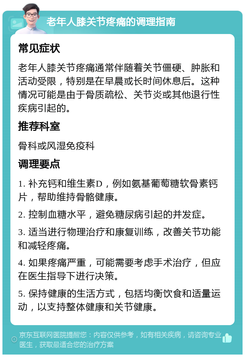 老年人膝关节疼痛的调理指南 常见症状 老年人膝关节疼痛通常伴随着关节僵硬、肿胀和活动受限，特别是在早晨或长时间休息后。这种情况可能是由于骨质疏松、关节炎或其他退行性疾病引起的。 推荐科室 骨科或风湿免疫科 调理要点 1. 补充钙和维生素D，例如氨基葡萄糖软骨素钙片，帮助维持骨骼健康。 2. 控制血糖水平，避免糖尿病引起的并发症。 3. 适当进行物理治疗和康复训练，改善关节功能和减轻疼痛。 4. 如果疼痛严重，可能需要考虑手术治疗，但应在医生指导下进行决策。 5. 保持健康的生活方式，包括均衡饮食和适量运动，以支持整体健康和关节健康。