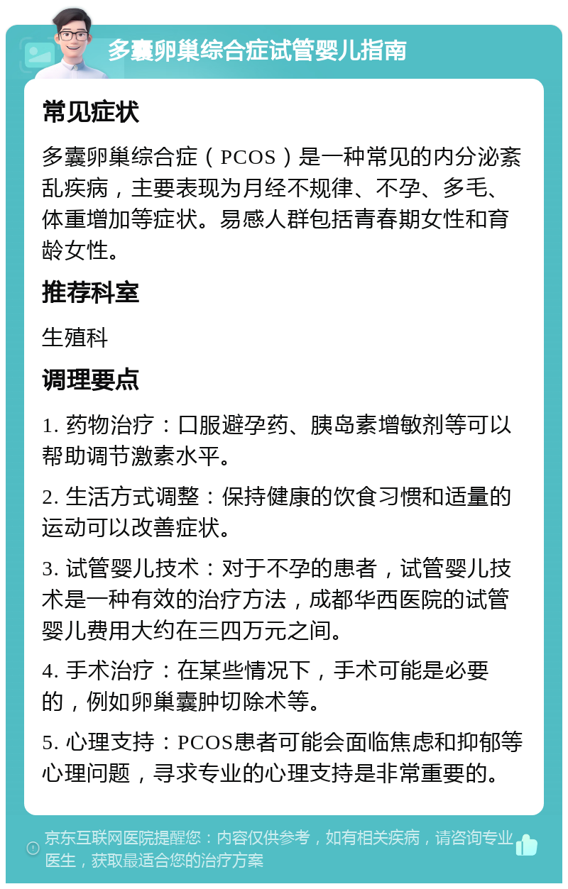 多囊卵巢综合症试管婴儿指南 常见症状 多囊卵巢综合症（PCOS）是一种常见的内分泌紊乱疾病，主要表现为月经不规律、不孕、多毛、体重增加等症状。易感人群包括青春期女性和育龄女性。 推荐科室 生殖科 调理要点 1. 药物治疗：口服避孕药、胰岛素增敏剂等可以帮助调节激素水平。 2. 生活方式调整：保持健康的饮食习惯和适量的运动可以改善症状。 3. 试管婴儿技术：对于不孕的患者，试管婴儿技术是一种有效的治疗方法，成都华西医院的试管婴儿费用大约在三四万元之间。 4. 手术治疗：在某些情况下，手术可能是必要的，例如卵巢囊肿切除术等。 5. 心理支持：PCOS患者可能会面临焦虑和抑郁等心理问题，寻求专业的心理支持是非常重要的。