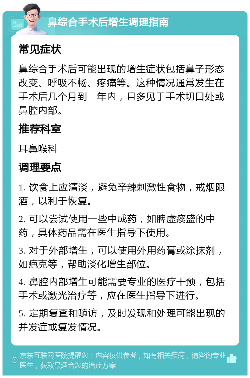 鼻综合手术后增生调理指南 常见症状 鼻综合手术后可能出现的增生症状包括鼻子形态改变、呼吸不畅、疼痛等。这种情况通常发生在手术后几个月到一年内，且多见于手术切口处或鼻腔内部。 推荐科室 耳鼻喉科 调理要点 1. 饮食上应清淡，避免辛辣刺激性食物，戒烟限酒，以利于恢复。 2. 可以尝试使用一些中成药，如脾虚痰盛的中药，具体药品需在医生指导下使用。 3. 对于外部增生，可以使用外用药膏或涂抹剂，如疤克等，帮助淡化增生部位。 4. 鼻腔内部增生可能需要专业的医疗干预，包括手术或激光治疗等，应在医生指导下进行。 5. 定期复查和随访，及时发现和处理可能出现的并发症或复发情况。