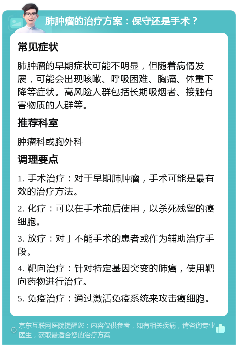 肺肿瘤的治疗方案：保守还是手术？ 常见症状 肺肿瘤的早期症状可能不明显，但随着病情发展，可能会出现咳嗽、呼吸困难、胸痛、体重下降等症状。高风险人群包括长期吸烟者、接触有害物质的人群等。 推荐科室 肿瘤科或胸外科 调理要点 1. 手术治疗：对于早期肺肿瘤，手术可能是最有效的治疗方法。 2. 化疗：可以在手术前后使用，以杀死残留的癌细胞。 3. 放疗：对于不能手术的患者或作为辅助治疗手段。 4. 靶向治疗：针对特定基因突变的肺癌，使用靶向药物进行治疗。 5. 免疫治疗：通过激活免疫系统来攻击癌细胞。