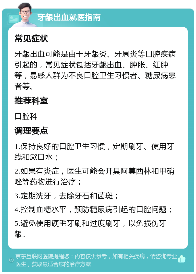 牙龈出血就医指南 常见症状 牙龈出血可能是由于牙龈炎、牙周炎等口腔疾病引起的，常见症状包括牙龈出血、肿胀、红肿等，易感人群为不良口腔卫生习惯者、糖尿病患者等。 推荐科室 口腔科 调理要点 1.保持良好的口腔卫生习惯，定期刷牙、使用牙线和漱口水； 2.如果有炎症，医生可能会开具阿莫西林和甲硝唑等药物进行治疗； 3.定期洗牙，去除牙石和菌斑； 4.控制血糖水平，预防糖尿病引起的口腔问题； 5.避免使用硬毛牙刷和过度刷牙，以免损伤牙龈。