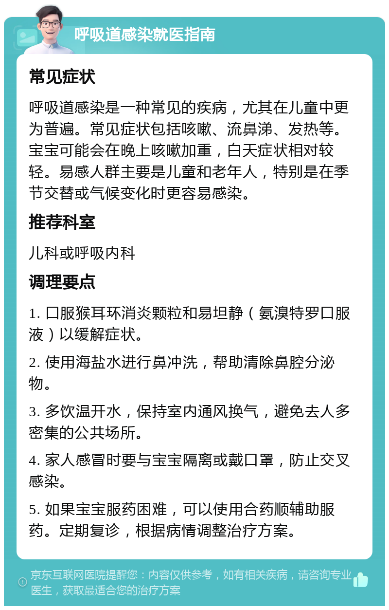 呼吸道感染就医指南 常见症状 呼吸道感染是一种常见的疾病，尤其在儿童中更为普遍。常见症状包括咳嗽、流鼻涕、发热等。宝宝可能会在晚上咳嗽加重，白天症状相对较轻。易感人群主要是儿童和老年人，特别是在季节交替或气候变化时更容易感染。 推荐科室 儿科或呼吸内科 调理要点 1. 口服猴耳环消炎颗粒和易坦静（氨溴特罗口服液）以缓解症状。 2. 使用海盐水进行鼻冲洗，帮助清除鼻腔分泌物。 3. 多饮温开水，保持室内通风换气，避免去人多密集的公共场所。 4. 家人感冒时要与宝宝隔离或戴口罩，防止交叉感染。 5. 如果宝宝服药困难，可以使用合药顺辅助服药。定期复诊，根据病情调整治疗方案。