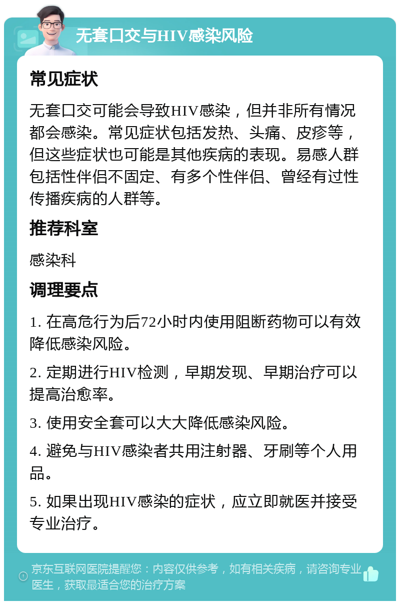 无套口交与HIV感染风险 常见症状 无套口交可能会导致HIV感染，但并非所有情况都会感染。常见症状包括发热、头痛、皮疹等，但这些症状也可能是其他疾病的表现。易感人群包括性伴侣不固定、有多个性伴侣、曾经有过性传播疾病的人群等。 推荐科室 感染科 调理要点 1. 在高危行为后72小时内使用阻断药物可以有效降低感染风险。 2. 定期进行HIV检测，早期发现、早期治疗可以提高治愈率。 3. 使用安全套可以大大降低感染风险。 4. 避免与HIV感染者共用注射器、牙刷等个人用品。 5. 如果出现HIV感染的症状，应立即就医并接受专业治疗。