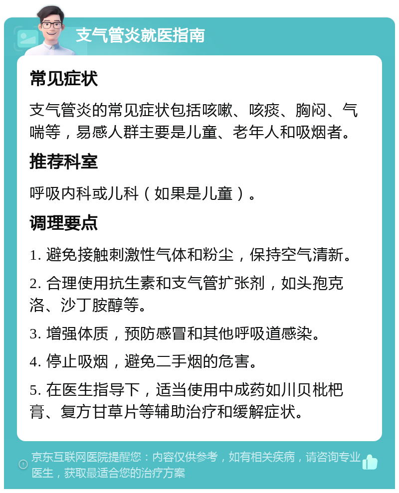 支气管炎就医指南 常见症状 支气管炎的常见症状包括咳嗽、咳痰、胸闷、气喘等，易感人群主要是儿童、老年人和吸烟者。 推荐科室 呼吸内科或儿科（如果是儿童）。 调理要点 1. 避免接触刺激性气体和粉尘，保持空气清新。 2. 合理使用抗生素和支气管扩张剂，如头孢克洛、沙丁胺醇等。 3. 增强体质，预防感冒和其他呼吸道感染。 4. 停止吸烟，避免二手烟的危害。 5. 在医生指导下，适当使用中成药如川贝枇杷膏、复方甘草片等辅助治疗和缓解症状。