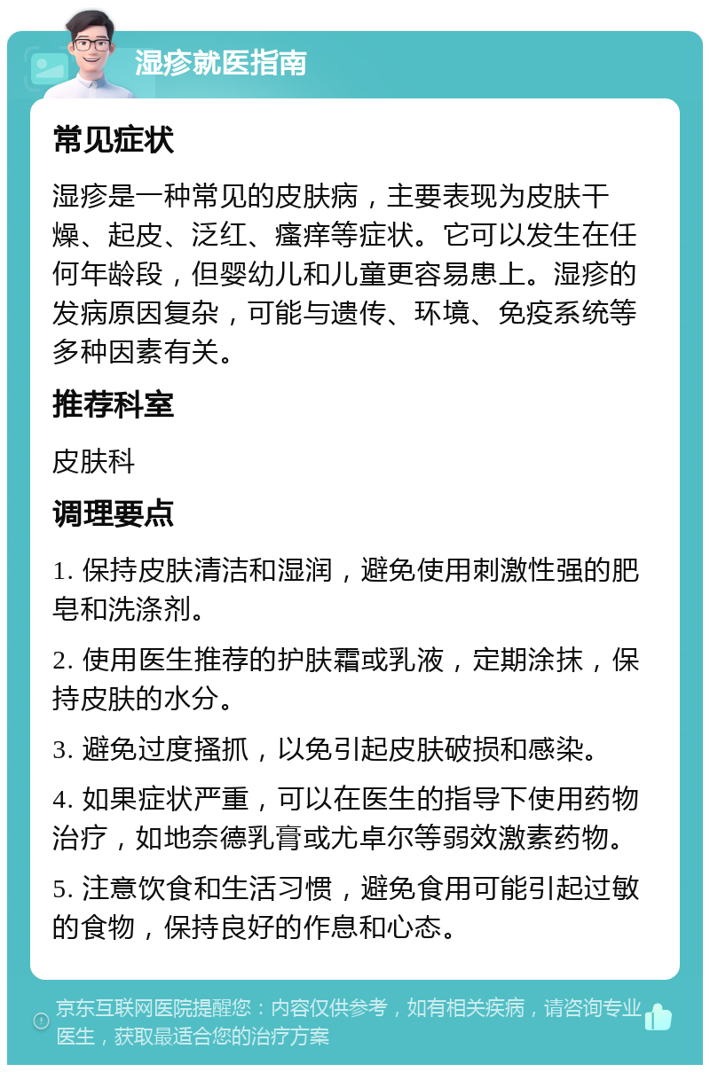 湿疹就医指南 常见症状 湿疹是一种常见的皮肤病，主要表现为皮肤干燥、起皮、泛红、瘙痒等症状。它可以发生在任何年龄段，但婴幼儿和儿童更容易患上。湿疹的发病原因复杂，可能与遗传、环境、免疫系统等多种因素有关。 推荐科室 皮肤科 调理要点 1. 保持皮肤清洁和湿润，避免使用刺激性强的肥皂和洗涤剂。 2. 使用医生推荐的护肤霜或乳液，定期涂抹，保持皮肤的水分。 3. 避免过度搔抓，以免引起皮肤破损和感染。 4. 如果症状严重，可以在医生的指导下使用药物治疗，如地奈德乳膏或尤卓尔等弱效激素药物。 5. 注意饮食和生活习惯，避免食用可能引起过敏的食物，保持良好的作息和心态。