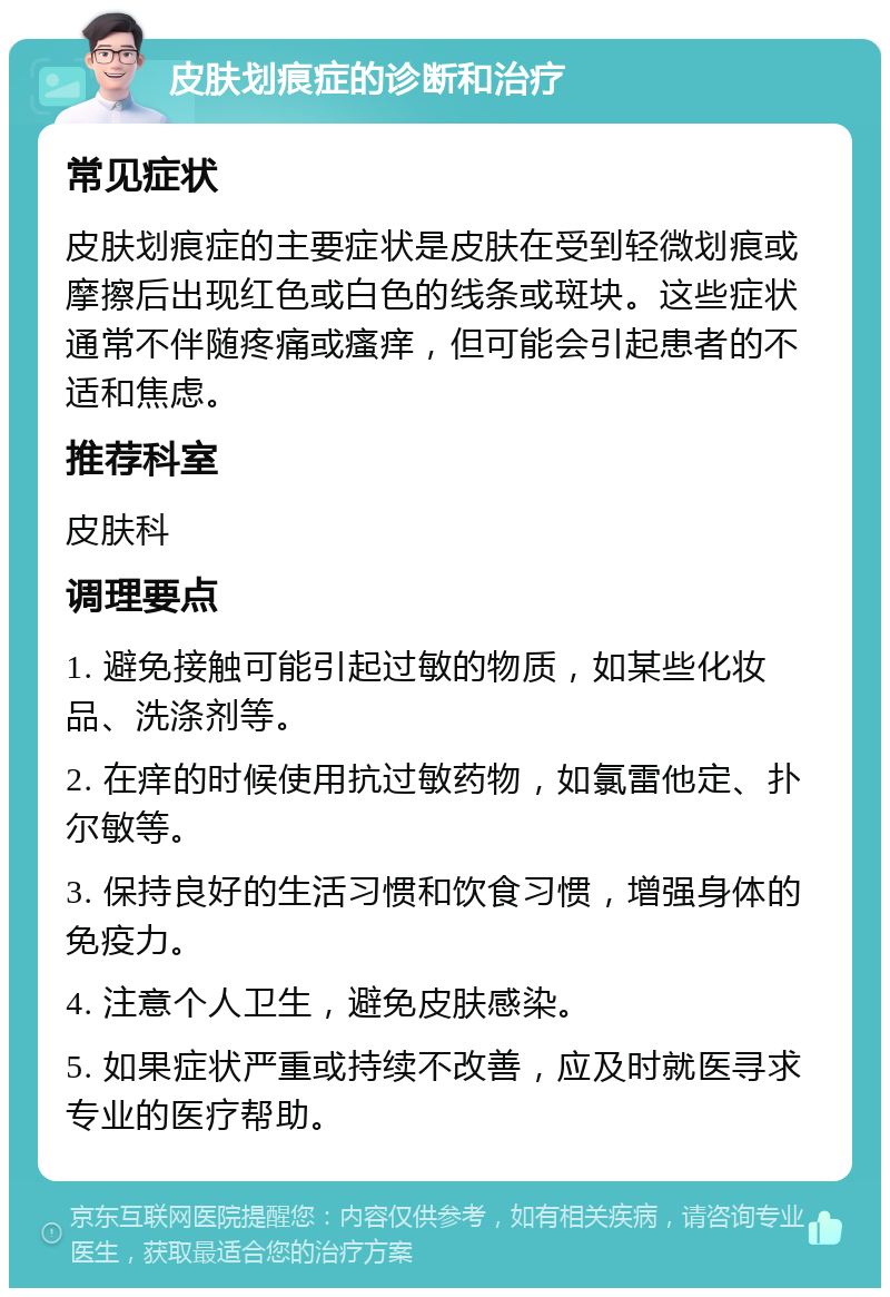 皮肤划痕症的诊断和治疗 常见症状 皮肤划痕症的主要症状是皮肤在受到轻微划痕或摩擦后出现红色或白色的线条或斑块。这些症状通常不伴随疼痛或瘙痒，但可能会引起患者的不适和焦虑。 推荐科室 皮肤科 调理要点 1. 避免接触可能引起过敏的物质，如某些化妆品、洗涤剂等。 2. 在痒的时候使用抗过敏药物，如氯雷他定、扑尔敏等。 3. 保持良好的生活习惯和饮食习惯，增强身体的免疫力。 4. 注意个人卫生，避免皮肤感染。 5. 如果症状严重或持续不改善，应及时就医寻求专业的医疗帮助。