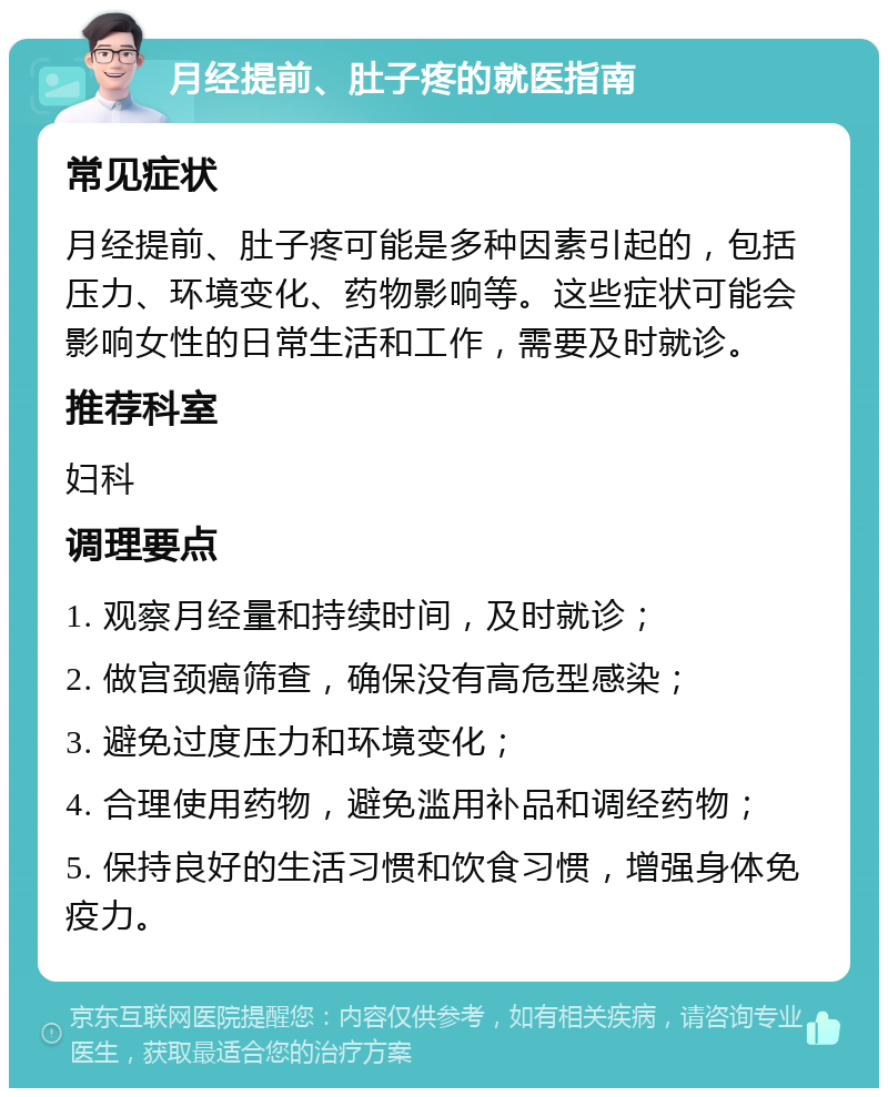 月经提前、肚子疼的就医指南 常见症状 月经提前、肚子疼可能是多种因素引起的，包括压力、环境变化、药物影响等。这些症状可能会影响女性的日常生活和工作，需要及时就诊。 推荐科室 妇科 调理要点 1. 观察月经量和持续时间，及时就诊； 2. 做宫颈癌筛查，确保没有高危型感染； 3. 避免过度压力和环境变化； 4. 合理使用药物，避免滥用补品和调经药物； 5. 保持良好的生活习惯和饮食习惯，增强身体免疫力。