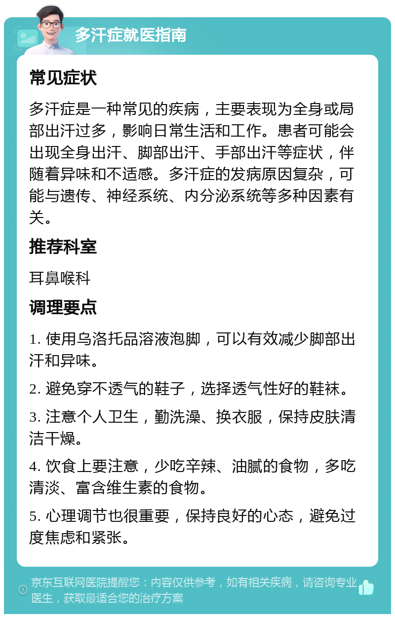 多汗症就医指南 常见症状 多汗症是一种常见的疾病，主要表现为全身或局部出汗过多，影响日常生活和工作。患者可能会出现全身出汗、脚部出汗、手部出汗等症状，伴随着异味和不适感。多汗症的发病原因复杂，可能与遗传、神经系统、内分泌系统等多种因素有关。 推荐科室 耳鼻喉科 调理要点 1. 使用乌洛托品溶液泡脚，可以有效减少脚部出汗和异味。 2. 避免穿不透气的鞋子，选择透气性好的鞋袜。 3. 注意个人卫生，勤洗澡、换衣服，保持皮肤清洁干燥。 4. 饮食上要注意，少吃辛辣、油腻的食物，多吃清淡、富含维生素的食物。 5. 心理调节也很重要，保持良好的心态，避免过度焦虑和紧张。