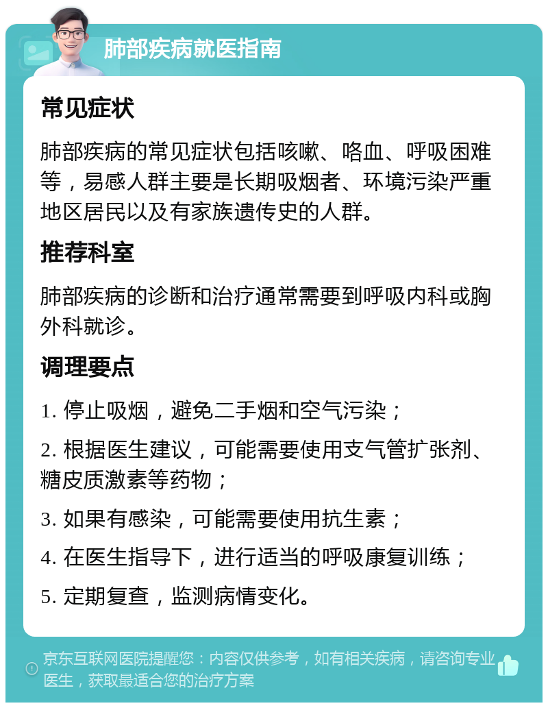 肺部疾病就医指南 常见症状 肺部疾病的常见症状包括咳嗽、咯血、呼吸困难等，易感人群主要是长期吸烟者、环境污染严重地区居民以及有家族遗传史的人群。 推荐科室 肺部疾病的诊断和治疗通常需要到呼吸内科或胸外科就诊。 调理要点 1. 停止吸烟，避免二手烟和空气污染； 2. 根据医生建议，可能需要使用支气管扩张剂、糖皮质激素等药物； 3. 如果有感染，可能需要使用抗生素； 4. 在医生指导下，进行适当的呼吸康复训练； 5. 定期复查，监测病情变化。