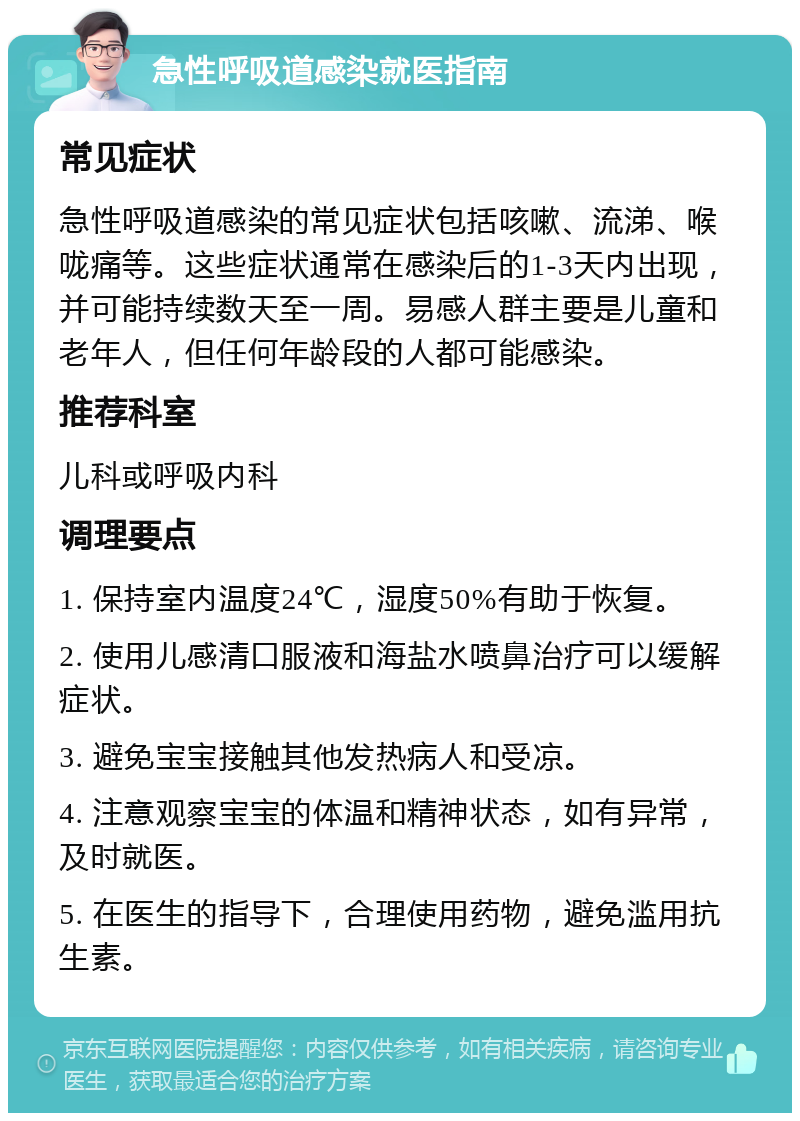 急性呼吸道感染就医指南 常见症状 急性呼吸道感染的常见症状包括咳嗽、流涕、喉咙痛等。这些症状通常在感染后的1-3天内出现，并可能持续数天至一周。易感人群主要是儿童和老年人，但任何年龄段的人都可能感染。 推荐科室 儿科或呼吸内科 调理要点 1. 保持室内温度24℃，湿度50%有助于恢复。 2. 使用儿感清口服液和海盐水喷鼻治疗可以缓解症状。 3. 避免宝宝接触其他发热病人和受凉。 4. 注意观察宝宝的体温和精神状态，如有异常，及时就医。 5. 在医生的指导下，合理使用药物，避免滥用抗生素。