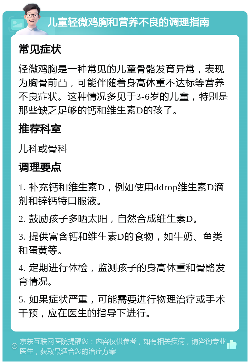 儿童轻微鸡胸和营养不良的调理指南 常见症状 轻微鸡胸是一种常见的儿童骨骼发育异常，表现为胸骨前凸，可能伴随着身高体重不达标等营养不良症状。这种情况多见于3-6岁的儿童，特别是那些缺乏足够的钙和维生素D的孩子。 推荐科室 儿科或骨科 调理要点 1. 补充钙和维生素D，例如使用ddrop维生素D滴剂和锌钙特口服液。 2. 鼓励孩子多晒太阳，自然合成维生素D。 3. 提供富含钙和维生素D的食物，如牛奶、鱼类和蛋黄等。 4. 定期进行体检，监测孩子的身高体重和骨骼发育情况。 5. 如果症状严重，可能需要进行物理治疗或手术干预，应在医生的指导下进行。