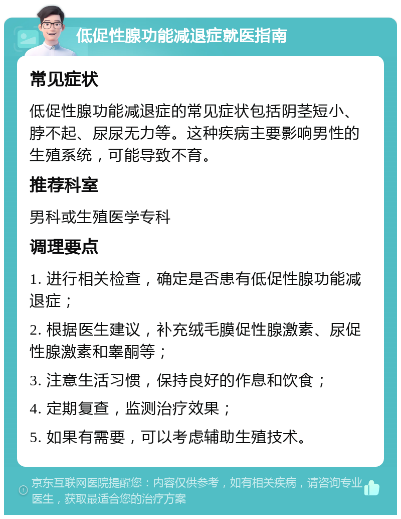 低促性腺功能减退症就医指南 常见症状 低促性腺功能减退症的常见症状包括阴茎短小、脖不起、尿尿无力等。这种疾病主要影响男性的生殖系统，可能导致不育。 推荐科室 男科或生殖医学专科 调理要点 1. 进行相关检查，确定是否患有低促性腺功能减退症； 2. 根据医生建议，补充绒毛膜促性腺激素、尿促性腺激素和睾酮等； 3. 注意生活习惯，保持良好的作息和饮食； 4. 定期复查，监测治疗效果； 5. 如果有需要，可以考虑辅助生殖技术。