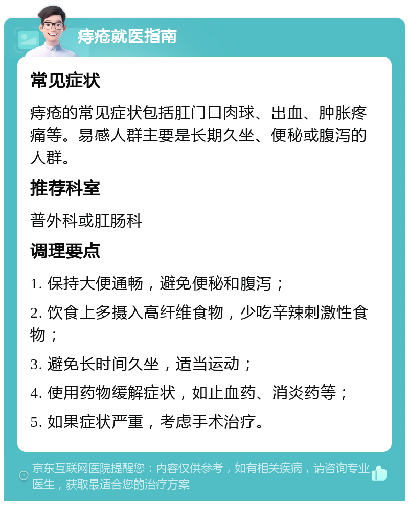 痔疮就医指南 常见症状 痔疮的常见症状包括肛门口肉球、出血、肿胀疼痛等。易感人群主要是长期久坐、便秘或腹泻的人群。 推荐科室 普外科或肛肠科 调理要点 1. 保持大便通畅，避免便秘和腹泻； 2. 饮食上多摄入高纤维食物，少吃辛辣刺激性食物； 3. 避免长时间久坐，适当运动； 4. 使用药物缓解症状，如止血药、消炎药等； 5. 如果症状严重，考虑手术治疗。