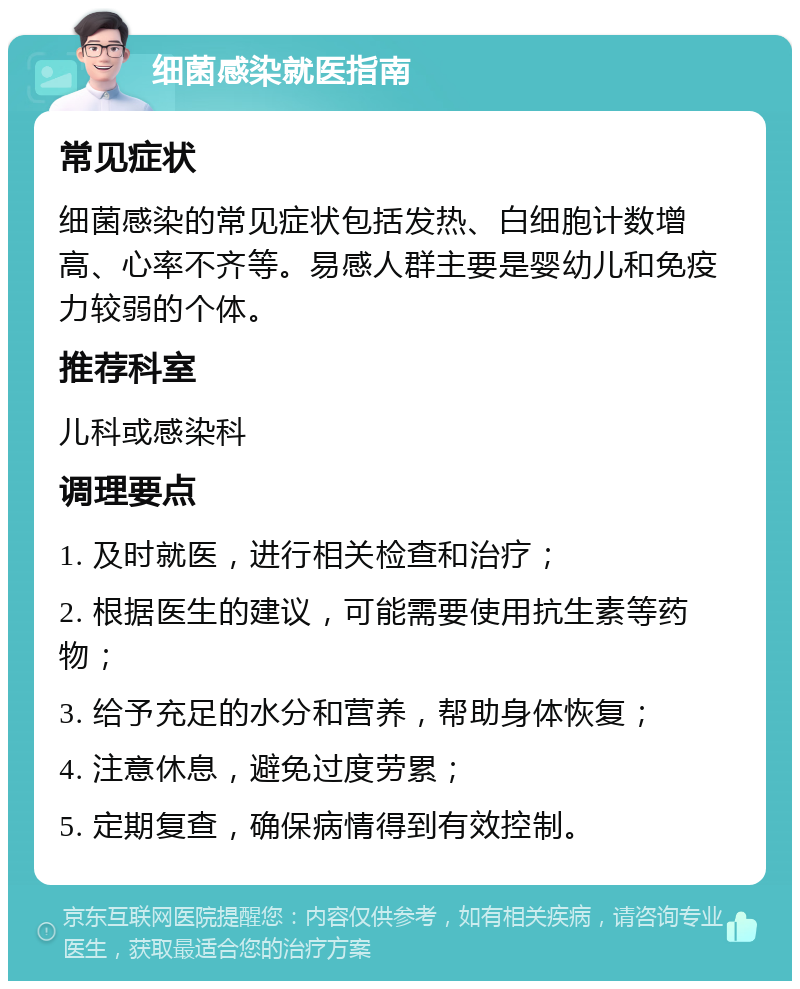 细菌感染就医指南 常见症状 细菌感染的常见症状包括发热、白细胞计数增高、心率不齐等。易感人群主要是婴幼儿和免疫力较弱的个体。 推荐科室 儿科或感染科 调理要点 1. 及时就医，进行相关检查和治疗； 2. 根据医生的建议，可能需要使用抗生素等药物； 3. 给予充足的水分和营养，帮助身体恢复； 4. 注意休息，避免过度劳累； 5. 定期复查，确保病情得到有效控制。