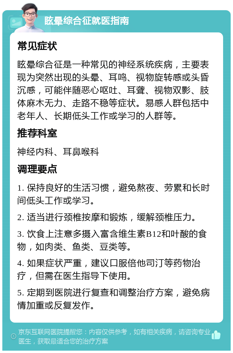 眩晕综合征就医指南 常见症状 眩晕综合征是一种常见的神经系统疾病，主要表现为突然出现的头晕、耳鸣、视物旋转感或头昏沉感，可能伴随恶心呕吐、耳聋、视物双影、肢体麻木无力、走路不稳等症状。易感人群包括中老年人、长期低头工作或学习的人群等。 推荐科室 神经内科、耳鼻喉科 调理要点 1. 保持良好的生活习惯，避免熬夜、劳累和长时间低头工作或学习。 2. 适当进行颈椎按摩和锻炼，缓解颈椎压力。 3. 饮食上注意多摄入富含维生素B12和叶酸的食物，如肉类、鱼类、豆类等。 4. 如果症状严重，建议口服倍他司汀等药物治疗，但需在医生指导下使用。 5. 定期到医院进行复查和调整治疗方案，避免病情加重或反复发作。