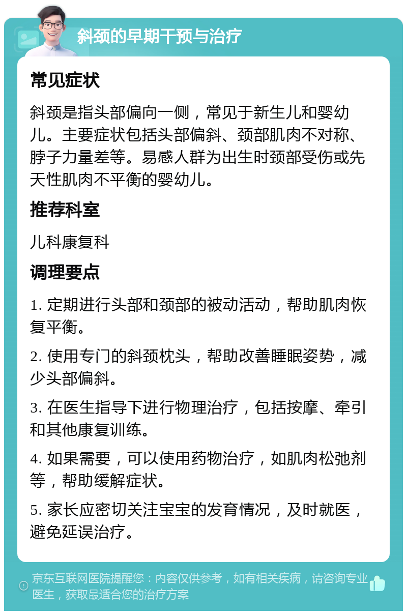 斜颈的早期干预与治疗 常见症状 斜颈是指头部偏向一侧，常见于新生儿和婴幼儿。主要症状包括头部偏斜、颈部肌肉不对称、脖子力量差等。易感人群为出生时颈部受伤或先天性肌肉不平衡的婴幼儿。 推荐科室 儿科康复科 调理要点 1. 定期进行头部和颈部的被动活动，帮助肌肉恢复平衡。 2. 使用专门的斜颈枕头，帮助改善睡眠姿势，减少头部偏斜。 3. 在医生指导下进行物理治疗，包括按摩、牵引和其他康复训练。 4. 如果需要，可以使用药物治疗，如肌肉松弛剂等，帮助缓解症状。 5. 家长应密切关注宝宝的发育情况，及时就医，避免延误治疗。