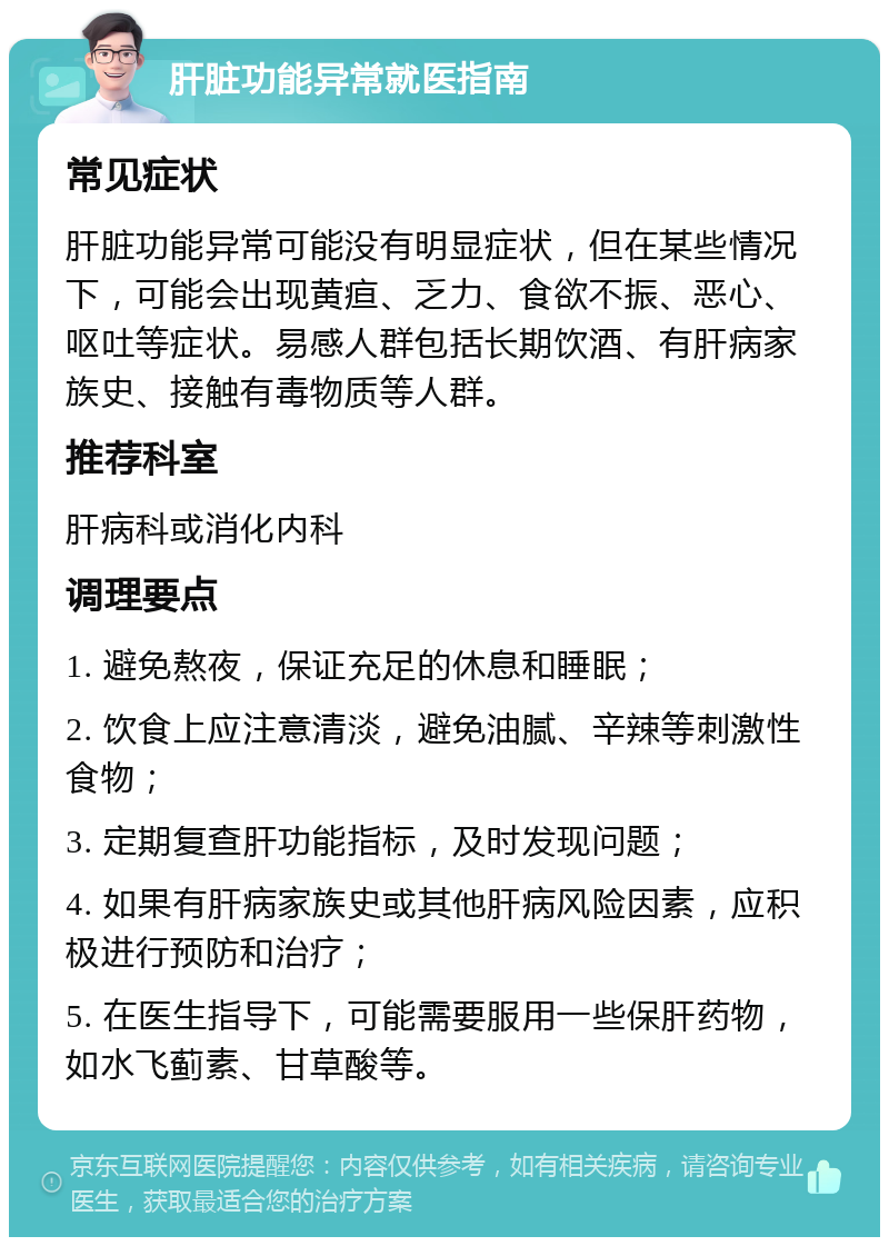 肝脏功能异常就医指南 常见症状 肝脏功能异常可能没有明显症状，但在某些情况下，可能会出现黄疸、乏力、食欲不振、恶心、呕吐等症状。易感人群包括长期饮酒、有肝病家族史、接触有毒物质等人群。 推荐科室 肝病科或消化内科 调理要点 1. 避免熬夜，保证充足的休息和睡眠； 2. 饮食上应注意清淡，避免油腻、辛辣等刺激性食物； 3. 定期复查肝功能指标，及时发现问题； 4. 如果有肝病家族史或其他肝病风险因素，应积极进行预防和治疗； 5. 在医生指导下，可能需要服用一些保肝药物，如水飞蓟素、甘草酸等。