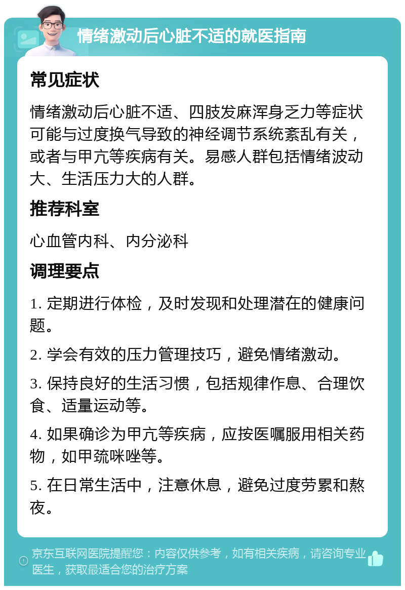 情绪激动后心脏不适的就医指南 常见症状 情绪激动后心脏不适、四肢发麻浑身乏力等症状可能与过度换气导致的神经调节系统紊乱有关，或者与甲亢等疾病有关。易感人群包括情绪波动大、生活压力大的人群。 推荐科室 心血管内科、内分泌科 调理要点 1. 定期进行体检，及时发现和处理潜在的健康问题。 2. 学会有效的压力管理技巧，避免情绪激动。 3. 保持良好的生活习惯，包括规律作息、合理饮食、适量运动等。 4. 如果确诊为甲亢等疾病，应按医嘱服用相关药物，如甲巯咪唑等。 5. 在日常生活中，注意休息，避免过度劳累和熬夜。