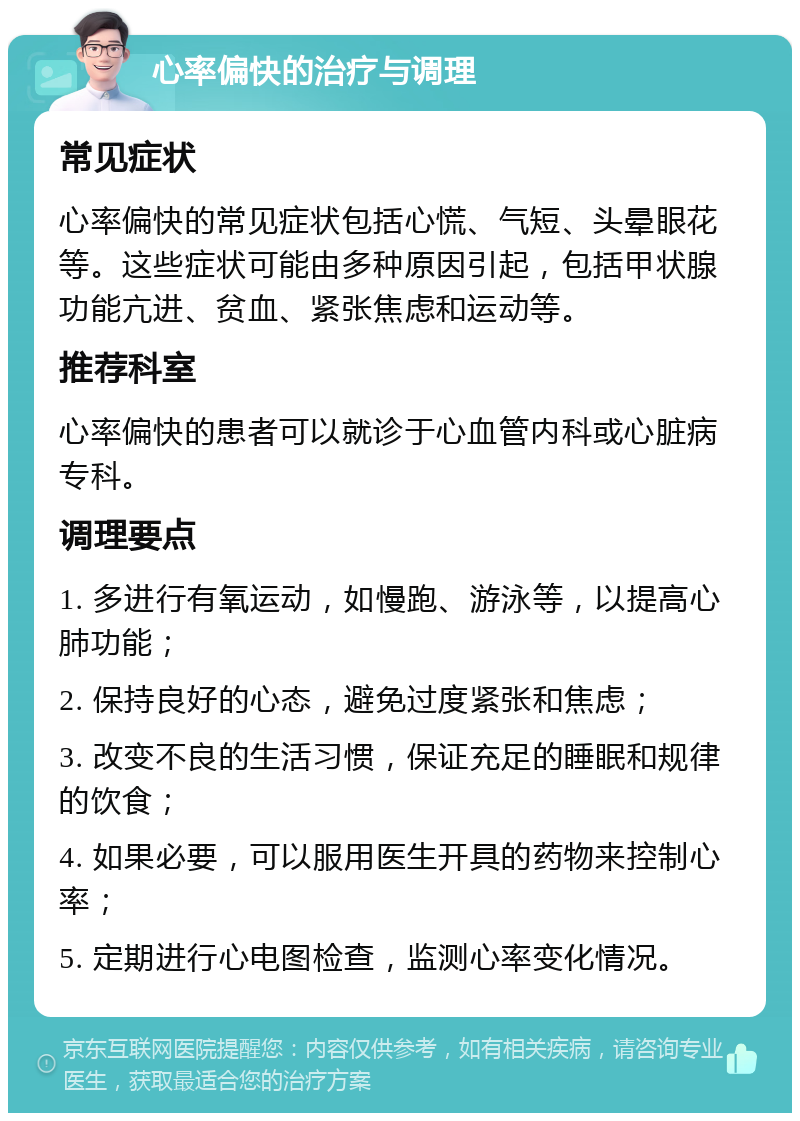 心率偏快的治疗与调理 常见症状 心率偏快的常见症状包括心慌、气短、头晕眼花等。这些症状可能由多种原因引起，包括甲状腺功能亢进、贫血、紧张焦虑和运动等。 推荐科室 心率偏快的患者可以就诊于心血管内科或心脏病专科。 调理要点 1. 多进行有氧运动，如慢跑、游泳等，以提高心肺功能； 2. 保持良好的心态，避免过度紧张和焦虑； 3. 改变不良的生活习惯，保证充足的睡眠和规律的饮食； 4. 如果必要，可以服用医生开具的药物来控制心率； 5. 定期进行心电图检查，监测心率变化情况。