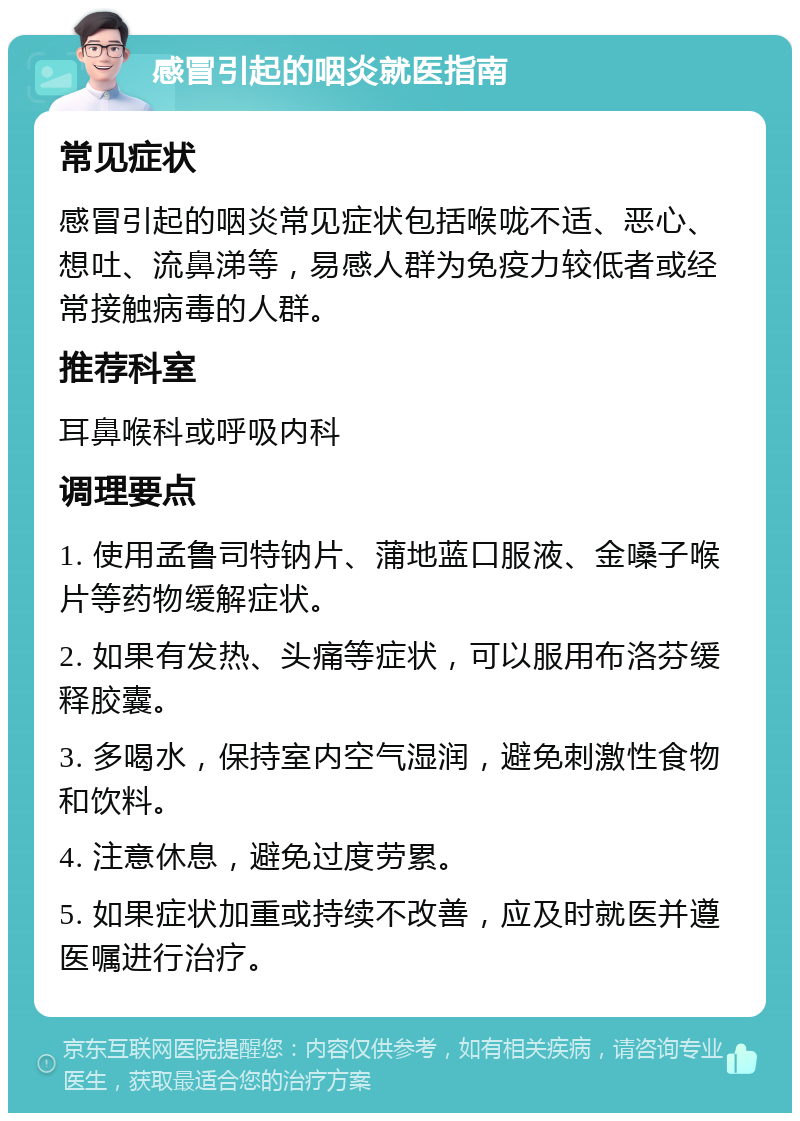 感冒引起的咽炎就医指南 常见症状 感冒引起的咽炎常见症状包括喉咙不适、恶心、想吐、流鼻涕等，易感人群为免疫力较低者或经常接触病毒的人群。 推荐科室 耳鼻喉科或呼吸内科 调理要点 1. 使用孟鲁司特钠片、蒲地蓝口服液、金嗓子喉片等药物缓解症状。 2. 如果有发热、头痛等症状，可以服用布洛芬缓释胶囊。 3. 多喝水，保持室内空气湿润，避免刺激性食物和饮料。 4. 注意休息，避免过度劳累。 5. 如果症状加重或持续不改善，应及时就医并遵医嘱进行治疗。