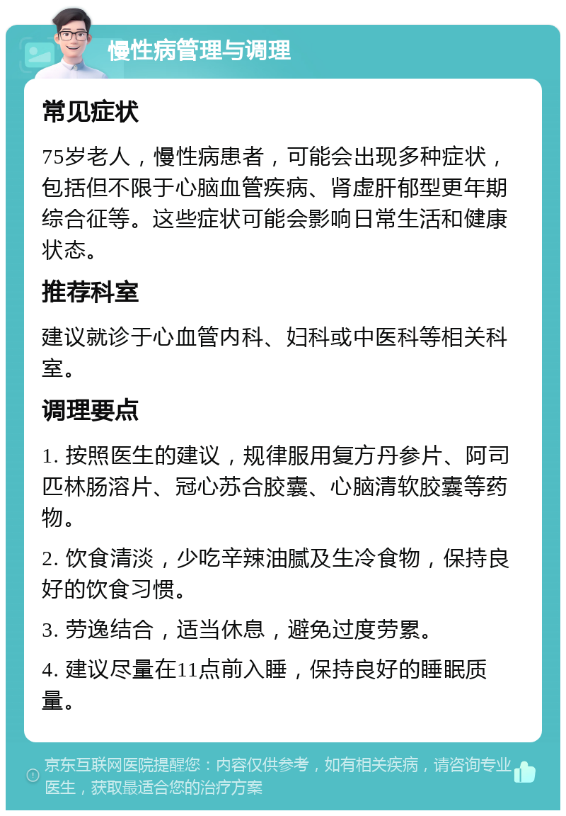 慢性病管理与调理 常见症状 75岁老人，慢性病患者，可能会出现多种症状，包括但不限于心脑血管疾病、肾虚肝郁型更年期综合征等。这些症状可能会影响日常生活和健康状态。 推荐科室 建议就诊于心血管内科、妇科或中医科等相关科室。 调理要点 1. 按照医生的建议，规律服用复方丹参片、阿司匹林肠溶片、冠心苏合胶囊、心脑清软胶囊等药物。 2. 饮食清淡，少吃辛辣油腻及生冷食物，保持良好的饮食习惯。 3. 劳逸结合，适当休息，避免过度劳累。 4. 建议尽量在11点前入睡，保持良好的睡眠质量。