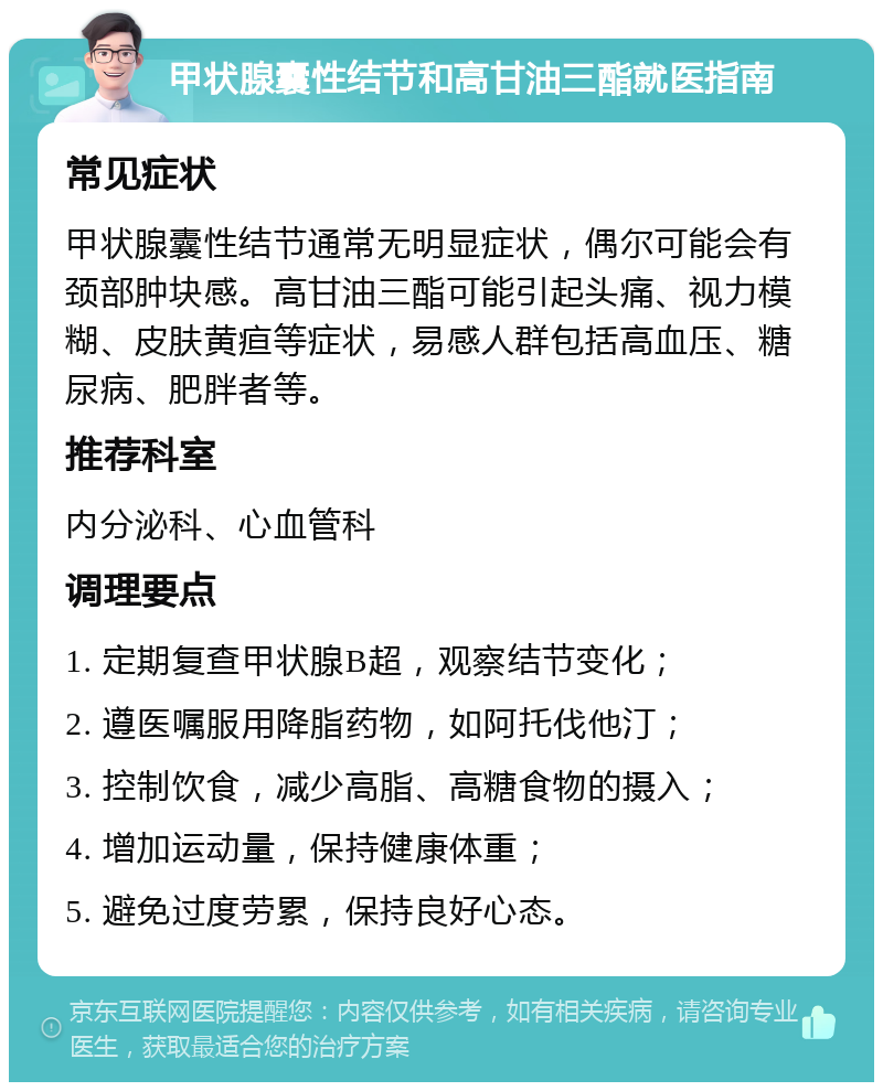 甲状腺囊性结节和高甘油三酯就医指南 常见症状 甲状腺囊性结节通常无明显症状，偶尔可能会有颈部肿块感。高甘油三酯可能引起头痛、视力模糊、皮肤黄疸等症状，易感人群包括高血压、糖尿病、肥胖者等。 推荐科室 内分泌科、心血管科 调理要点 1. 定期复查甲状腺B超，观察结节变化； 2. 遵医嘱服用降脂药物，如阿托伐他汀； 3. 控制饮食，减少高脂、高糖食物的摄入； 4. 增加运动量，保持健康体重； 5. 避免过度劳累，保持良好心态。