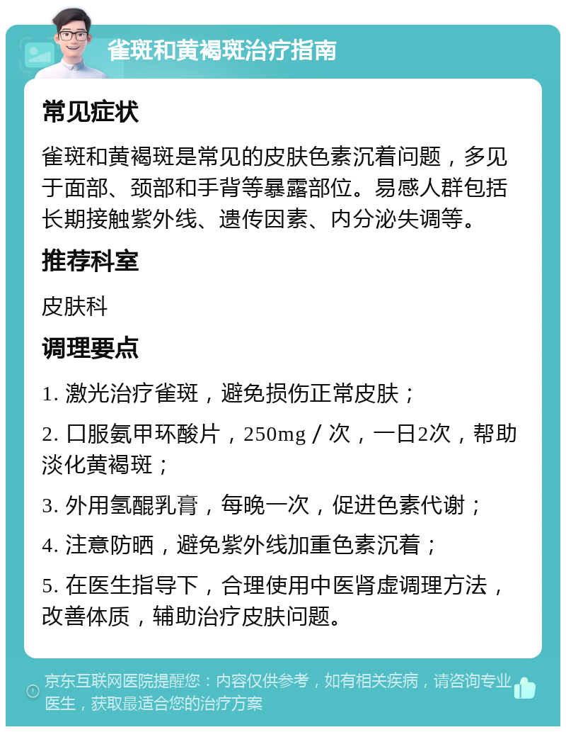 雀斑和黄褐斑治疗指南 常见症状 雀斑和黄褐斑是常见的皮肤色素沉着问题，多见于面部、颈部和手背等暴露部位。易感人群包括长期接触紫外线、遗传因素、内分泌失调等。 推荐科室 皮肤科 调理要点 1. 激光治疗雀斑，避免损伤正常皮肤； 2. 口服氨甲环酸片，250mg／次，一日2次，帮助淡化黄褐斑； 3. 外用氢醌乳膏，每晚一次，促进色素代谢； 4. 注意防晒，避免紫外线加重色素沉着； 5. 在医生指导下，合理使用中医肾虚调理方法，改善体质，辅助治疗皮肤问题。