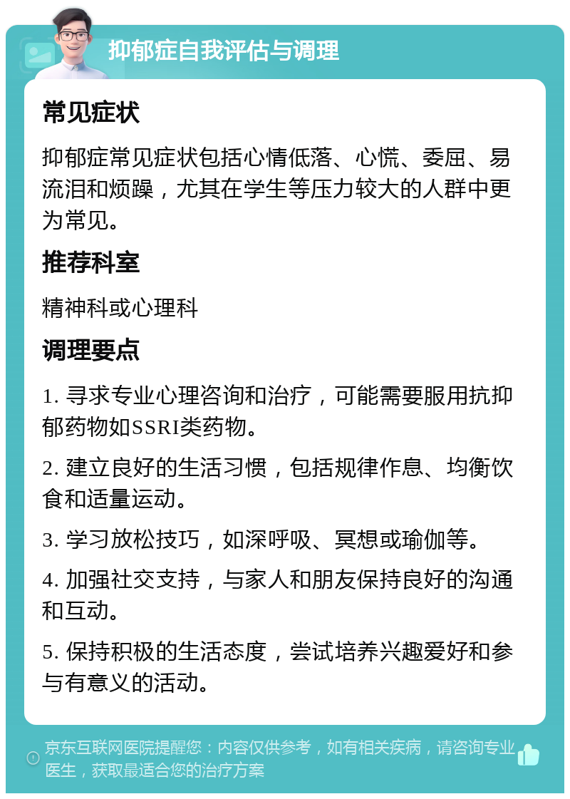 抑郁症自我评估与调理 常见症状 抑郁症常见症状包括心情低落、心慌、委屈、易流泪和烦躁，尤其在学生等压力较大的人群中更为常见。 推荐科室 精神科或心理科 调理要点 1. 寻求专业心理咨询和治疗，可能需要服用抗抑郁药物如SSRI类药物。 2. 建立良好的生活习惯，包括规律作息、均衡饮食和适量运动。 3. 学习放松技巧，如深呼吸、冥想或瑜伽等。 4. 加强社交支持，与家人和朋友保持良好的沟通和互动。 5. 保持积极的生活态度，尝试培养兴趣爱好和参与有意义的活动。