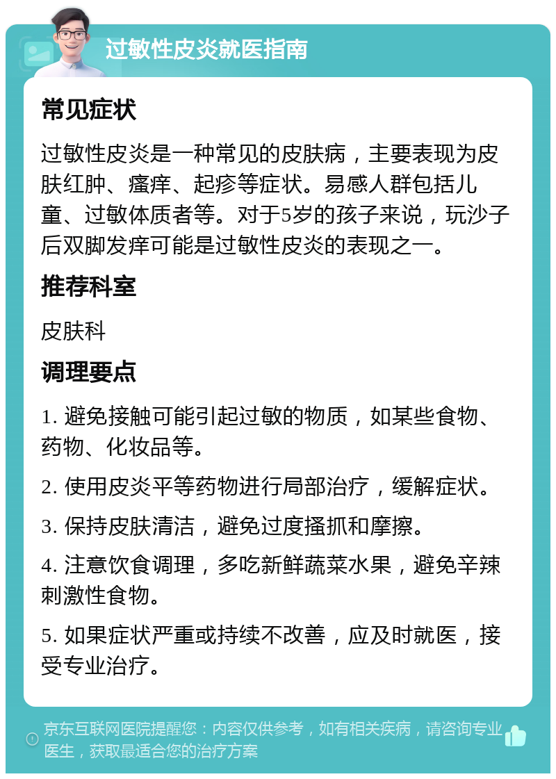 过敏性皮炎就医指南 常见症状 过敏性皮炎是一种常见的皮肤病，主要表现为皮肤红肿、瘙痒、起疹等症状。易感人群包括儿童、过敏体质者等。对于5岁的孩子来说，玩沙子后双脚发痒可能是过敏性皮炎的表现之一。 推荐科室 皮肤科 调理要点 1. 避免接触可能引起过敏的物质，如某些食物、药物、化妆品等。 2. 使用皮炎平等药物进行局部治疗，缓解症状。 3. 保持皮肤清洁，避免过度搔抓和摩擦。 4. 注意饮食调理，多吃新鲜蔬菜水果，避免辛辣刺激性食物。 5. 如果症状严重或持续不改善，应及时就医，接受专业治疗。