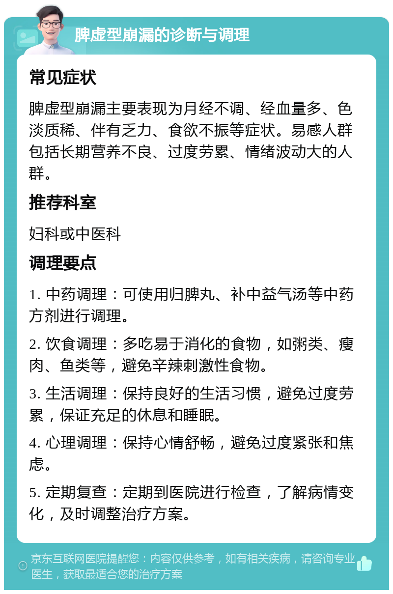 脾虚型崩漏的诊断与调理 常见症状 脾虚型崩漏主要表现为月经不调、经血量多、色淡质稀、伴有乏力、食欲不振等症状。易感人群包括长期营养不良、过度劳累、情绪波动大的人群。 推荐科室 妇科或中医科 调理要点 1. 中药调理：可使用归脾丸、补中益气汤等中药方剂进行调理。 2. 饮食调理：多吃易于消化的食物，如粥类、瘦肉、鱼类等，避免辛辣刺激性食物。 3. 生活调理：保持良好的生活习惯，避免过度劳累，保证充足的休息和睡眠。 4. 心理调理：保持心情舒畅，避免过度紧张和焦虑。 5. 定期复查：定期到医院进行检查，了解病情变化，及时调整治疗方案。