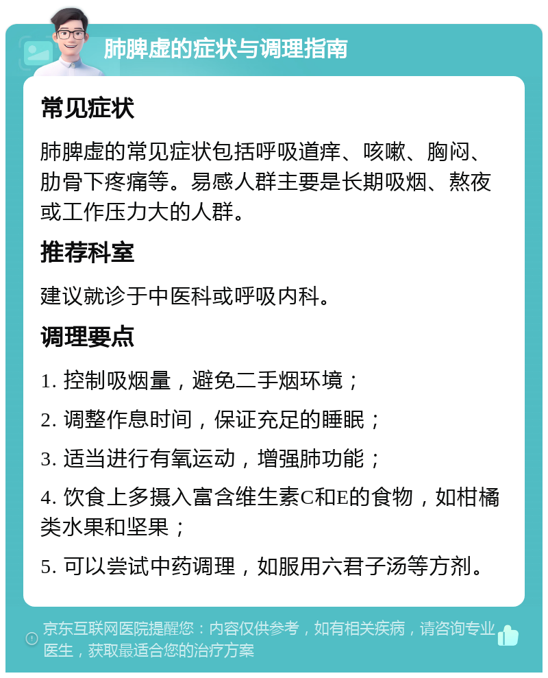 肺脾虚的症状与调理指南 常见症状 肺脾虚的常见症状包括呼吸道痒、咳嗽、胸闷、肋骨下疼痛等。易感人群主要是长期吸烟、熬夜或工作压力大的人群。 推荐科室 建议就诊于中医科或呼吸内科。 调理要点 1. 控制吸烟量，避免二手烟环境； 2. 调整作息时间，保证充足的睡眠； 3. 适当进行有氧运动，增强肺功能； 4. 饮食上多摄入富含维生素C和E的食物，如柑橘类水果和坚果； 5. 可以尝试中药调理，如服用六君子汤等方剂。