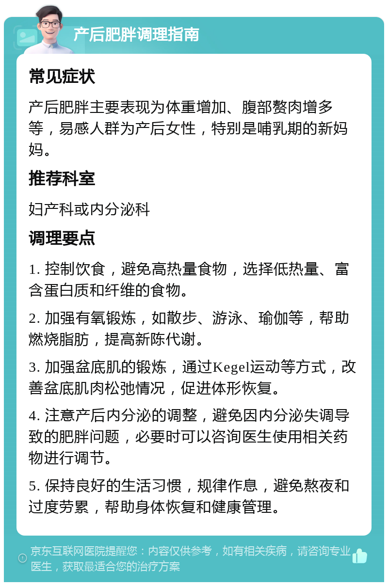 产后肥胖调理指南 常见症状 产后肥胖主要表现为体重增加、腹部赘肉增多等，易感人群为产后女性，特别是哺乳期的新妈妈。 推荐科室 妇产科或内分泌科 调理要点 1. 控制饮食，避免高热量食物，选择低热量、富含蛋白质和纤维的食物。 2. 加强有氧锻炼，如散步、游泳、瑜伽等，帮助燃烧脂肪，提高新陈代谢。 3. 加强盆底肌的锻炼，通过Kegel运动等方式，改善盆底肌肉松弛情况，促进体形恢复。 4. 注意产后内分泌的调整，避免因内分泌失调导致的肥胖问题，必要时可以咨询医生使用相关药物进行调节。 5. 保持良好的生活习惯，规律作息，避免熬夜和过度劳累，帮助身体恢复和健康管理。