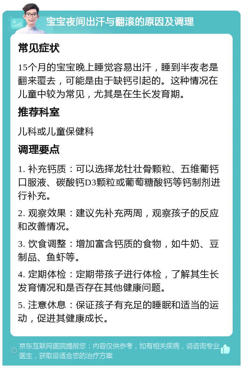 宝宝夜间出汗与翻滚的原因及调理 常见症状 15个月的宝宝晚上睡觉容易出汗，睡到半夜老是翻来覆去，可能是由于缺钙引起的。这种情况在儿童中较为常见，尤其是在生长发育期。 推荐科室 儿科或儿童保健科 调理要点 1. 补充钙质：可以选择龙牡壮骨颗粒、五维葡钙口服液、碳酸钙D3颗粒或葡萄糖酸钙等钙制剂进行补充。 2. 观察效果：建议先补充两周，观察孩子的反应和改善情况。 3. 饮食调整：增加富含钙质的食物，如牛奶、豆制品、鱼虾等。 4. 定期体检：定期带孩子进行体检，了解其生长发育情况和是否存在其他健康问题。 5. 注意休息：保证孩子有充足的睡眠和适当的运动，促进其健康成长。