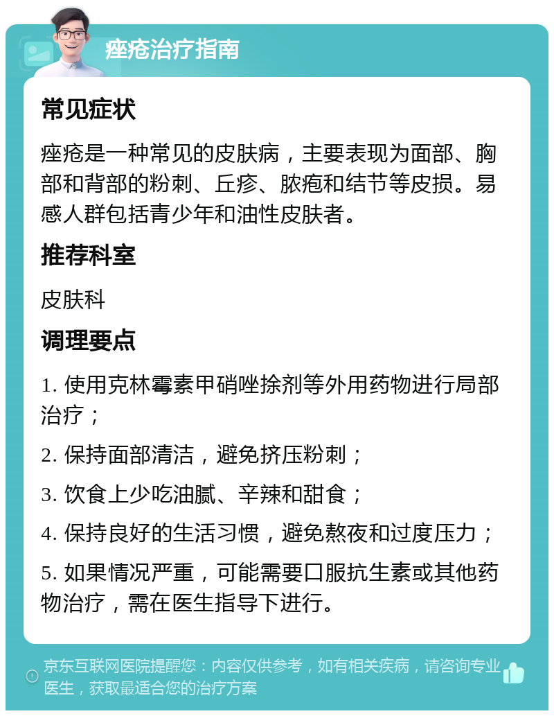 痤疮治疗指南 常见症状 痤疮是一种常见的皮肤病，主要表现为面部、胸部和背部的粉刺、丘疹、脓疱和结节等皮损。易感人群包括青少年和油性皮肤者。 推荐科室 皮肤科 调理要点 1. 使用克林霉素甲硝唑捈剂等外用药物进行局部治疗； 2. 保持面部清洁，避免挤压粉刺； 3. 饮食上少吃油腻、辛辣和甜食； 4. 保持良好的生活习惯，避免熬夜和过度压力； 5. 如果情况严重，可能需要口服抗生素或其他药物治疗，需在医生指导下进行。