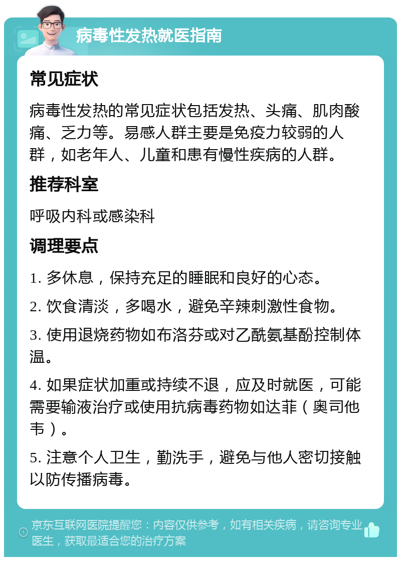 病毒性发热就医指南 常见症状 病毒性发热的常见症状包括发热、头痛、肌肉酸痛、乏力等。易感人群主要是免疫力较弱的人群，如老年人、儿童和患有慢性疾病的人群。 推荐科室 呼吸内科或感染科 调理要点 1. 多休息，保持充足的睡眠和良好的心态。 2. 饮食清淡，多喝水，避免辛辣刺激性食物。 3. 使用退烧药物如布洛芬或对乙酰氨基酚控制体温。 4. 如果症状加重或持续不退，应及时就医，可能需要输液治疗或使用抗病毒药物如达菲（奥司他韦）。 5. 注意个人卫生，勤洗手，避免与他人密切接触以防传播病毒。