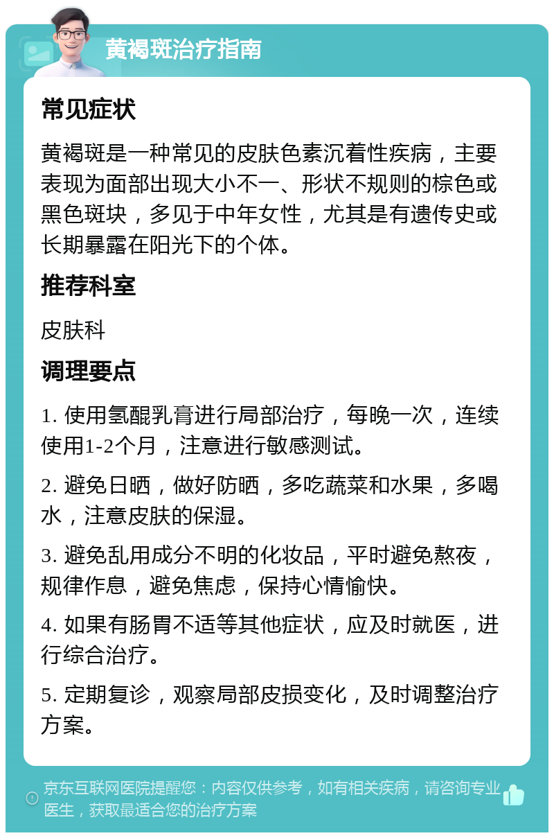 黄褐斑治疗指南 常见症状 黄褐斑是一种常见的皮肤色素沉着性疾病，主要表现为面部出现大小不一、形状不规则的棕色或黑色斑块，多见于中年女性，尤其是有遗传史或长期暴露在阳光下的个体。 推荐科室 皮肤科 调理要点 1. 使用氢醌乳膏进行局部治疗，每晚一次，连续使用1-2个月，注意进行敏感测试。 2. 避免日晒，做好防晒，多吃蔬菜和水果，多喝水，注意皮肤的保湿。 3. 避免乱用成分不明的化妆品，平时避免熬夜，规律作息，避免焦虑，保持心情愉快。 4. 如果有肠胃不适等其他症状，应及时就医，进行综合治疗。 5. 定期复诊，观察局部皮损变化，及时调整治疗方案。