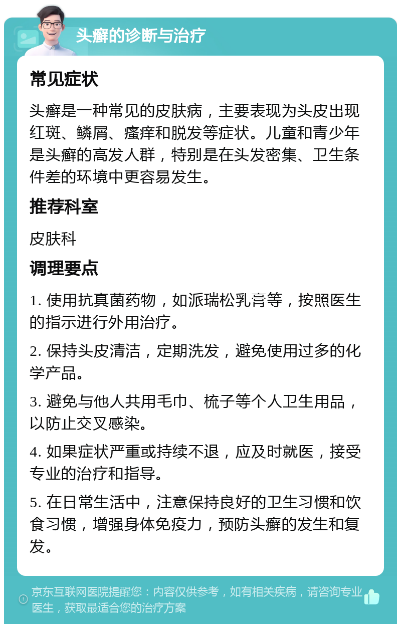 头癣的诊断与治疗 常见症状 头癣是一种常见的皮肤病，主要表现为头皮出现红斑、鳞屑、瘙痒和脱发等症状。儿童和青少年是头癣的高发人群，特别是在头发密集、卫生条件差的环境中更容易发生。 推荐科室 皮肤科 调理要点 1. 使用抗真菌药物，如派瑞松乳膏等，按照医生的指示进行外用治疗。 2. 保持头皮清洁，定期洗发，避免使用过多的化学产品。 3. 避免与他人共用毛巾、梳子等个人卫生用品，以防止交叉感染。 4. 如果症状严重或持续不退，应及时就医，接受专业的治疗和指导。 5. 在日常生活中，注意保持良好的卫生习惯和饮食习惯，增强身体免疫力，预防头癣的发生和复发。