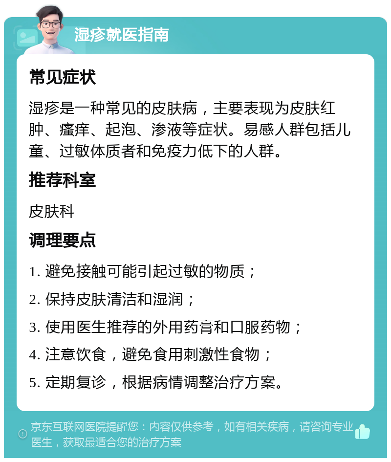 湿疹就医指南 常见症状 湿疹是一种常见的皮肤病，主要表现为皮肤红肿、瘙痒、起泡、渗液等症状。易感人群包括儿童、过敏体质者和免疫力低下的人群。 推荐科室 皮肤科 调理要点 1. 避免接触可能引起过敏的物质； 2. 保持皮肤清洁和湿润； 3. 使用医生推荐的外用药膏和口服药物； 4. 注意饮食，避免食用刺激性食物； 5. 定期复诊，根据病情调整治疗方案。