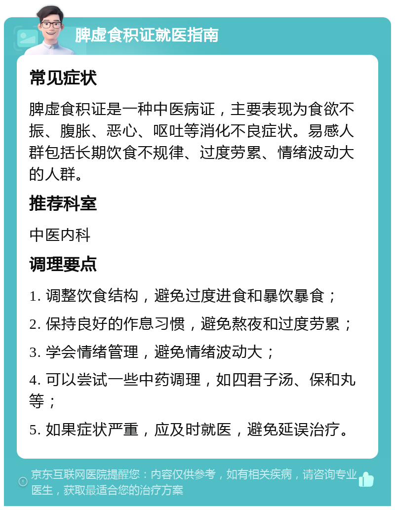 脾虚食积证就医指南 常见症状 脾虚食积证是一种中医病证，主要表现为食欲不振、腹胀、恶心、呕吐等消化不良症状。易感人群包括长期饮食不规律、过度劳累、情绪波动大的人群。 推荐科室 中医内科 调理要点 1. 调整饮食结构，避免过度进食和暴饮暴食； 2. 保持良好的作息习惯，避免熬夜和过度劳累； 3. 学会情绪管理，避免情绪波动大； 4. 可以尝试一些中药调理，如四君子汤、保和丸等； 5. 如果症状严重，应及时就医，避免延误治疗。